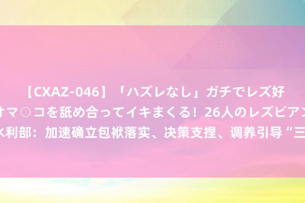 【CXAZ-046】「ハズレなし」ガチでレズ好きなお姉さんたちがオマ○コを舐め合ってイキまくる！26人のレズビアン 2 4時間 水利部：加速确立包袱落实、决策支捏、调养引导“三位一体”的水旱灾害注重使命体系