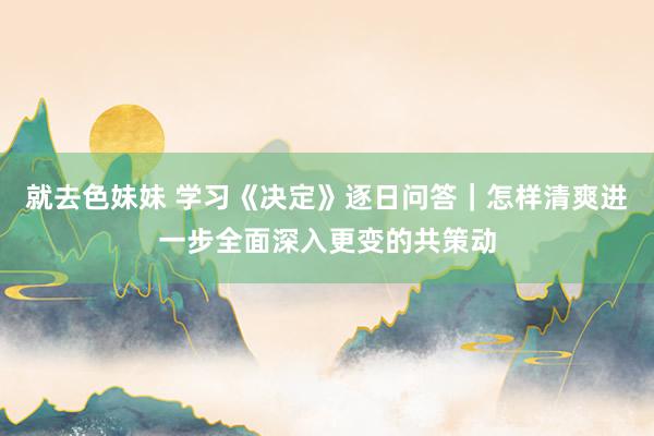 就去色妹妹 学习《决定》逐日问答｜怎样清爽进一步全面深入更变的共策动