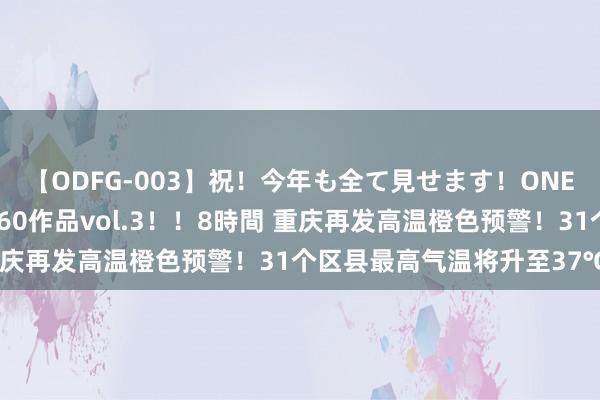 【ODFG-003】祝！今年も全て見せます！ONEDAFULL1年の軌跡全60作品vol.3！！8時間 重庆再发高温橙色预警！31个区县最高气温将升至37℃以上