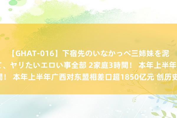【GHAT-016】下宿先のいなかっぺ三姉妹を泥酔＆淫媚オイルでキメて、ヤリたいエロい事全部 2家庭3時間！ 本年上半年广西对东盟相差口超1850亿元 创历史同时新高