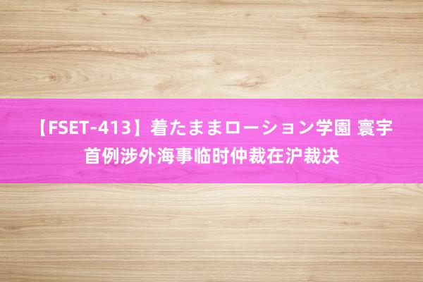 【FSET-413】着たままローション学園 寰宇首例涉外海事临时仲裁在沪裁决