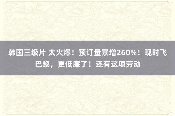 韩国三级片 太火爆！预订量暴增260%！现时飞巴黎，更低廉了！还有这项劳动