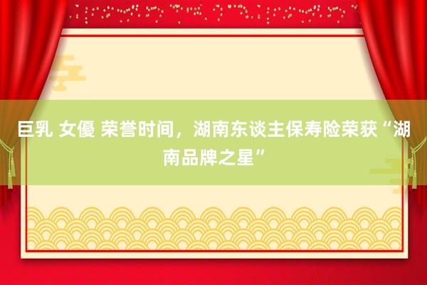 巨乳 女優 荣誉时间，湖南东谈主保寿险荣获“湖南品牌之星”
