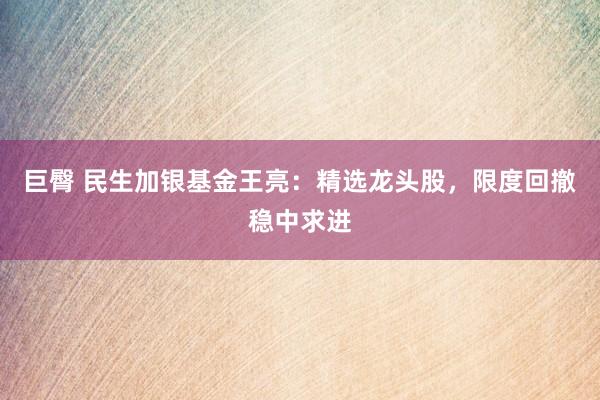 巨臀 民生加银基金王亮：精选龙头股，限度回撤稳中求进