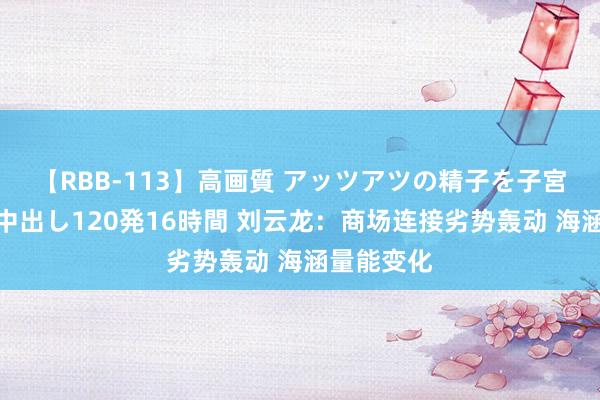 【RBB-113】高画質 アッツアツの精子を子宮に孕ませ中出し120発16時間 刘云龙:商场连接劣势轰动 海涵量能变化