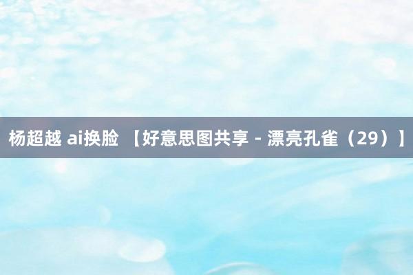 杨超越 ai换脸 【好意思图共享 - 漂亮孔雀（29）】