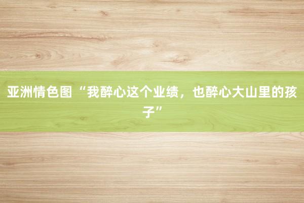 亚洲情色图 “我醉心这个业绩，也醉心大山里的孩子”