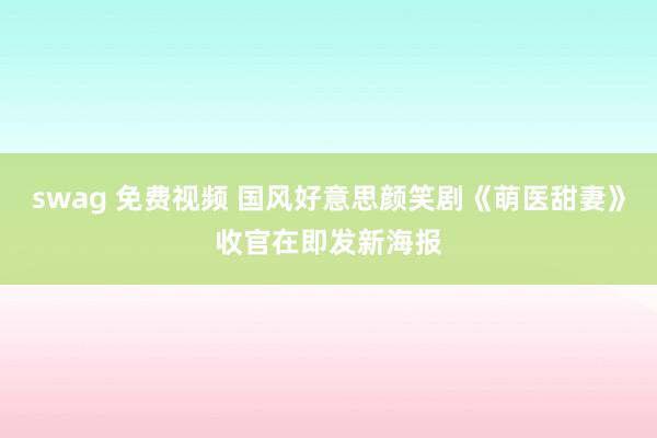 swag 免费视频 国风好意思颜笑剧《萌医甜妻》收官在即发新海报