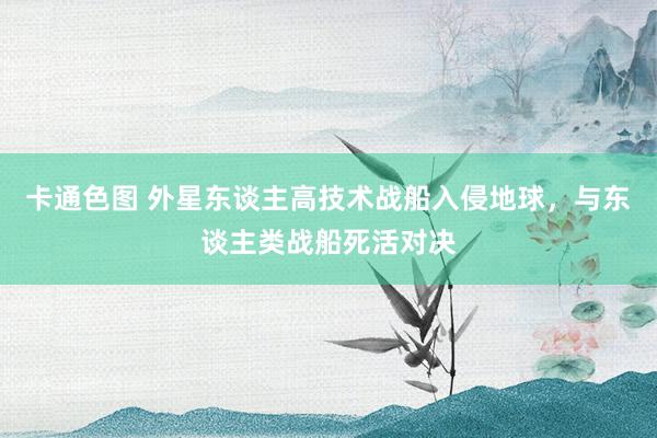 卡通色图 外星东谈主高技术战船入侵地球,与东谈主类战船死活对决