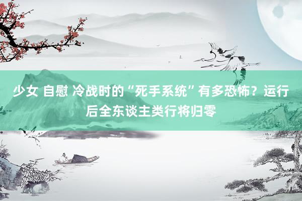 少女 自慰 冷战时的“死手系统”有多恐怖?运行后全东谈主类行将归零