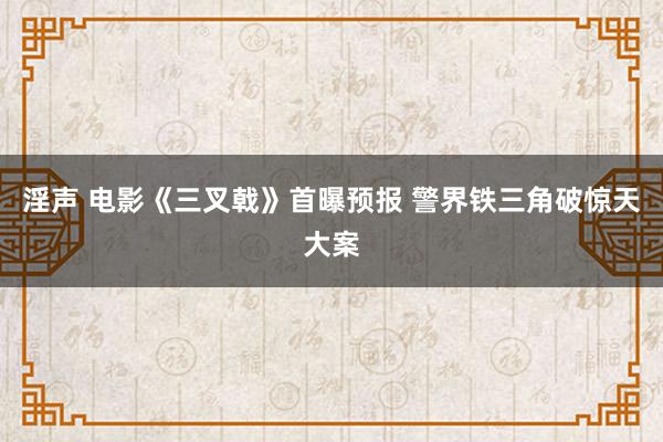 淫声 电影《三叉戟》首曝预报 警界铁三角破惊天大案