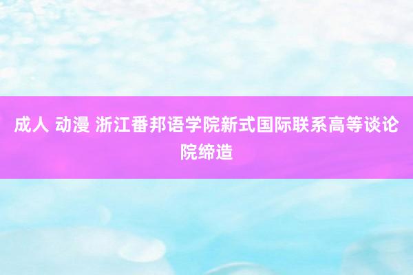 成人 动漫 浙江番邦语学院新式国际联系高等谈论院缔造