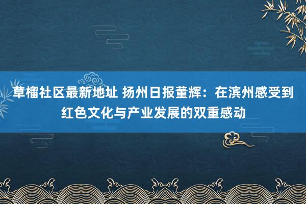 草榴社区最新地址 扬州日报董辉：在滨州感受到红色文化与产业发展的双重感动