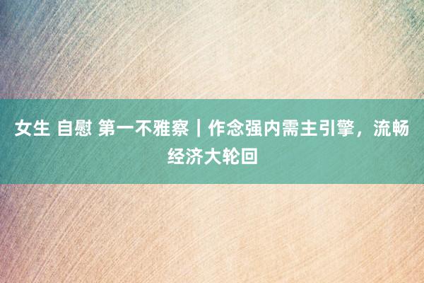女生 自慰 第一不雅察｜作念强内需主引擎，流畅经济大轮回