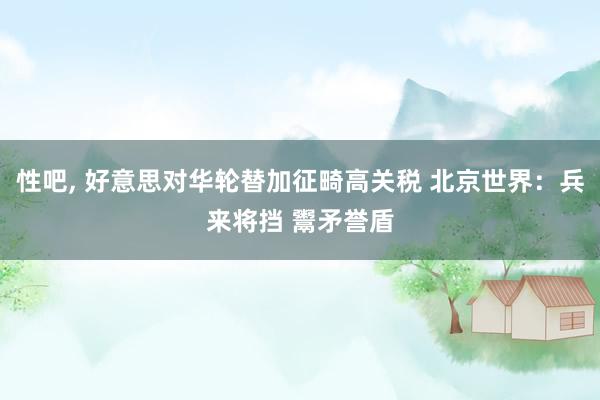 性吧, 好意思对华轮替加征畸高关税 北京世界：兵来将挡 鬻矛誉盾