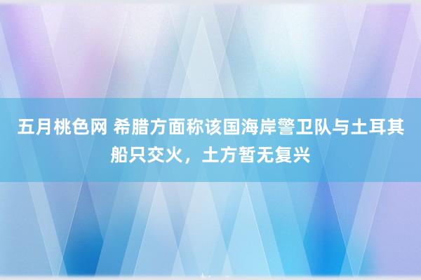 五月桃色网 希腊方面称该国海岸警卫队与土耳其船只交火，土方暂无复兴