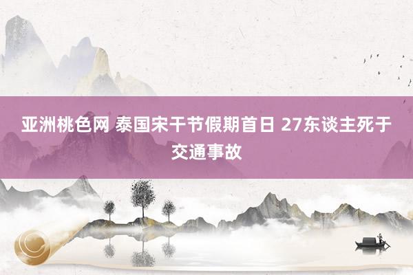 亚洲桃色网 泰国宋干节假期首日 27东谈主死于交通事故