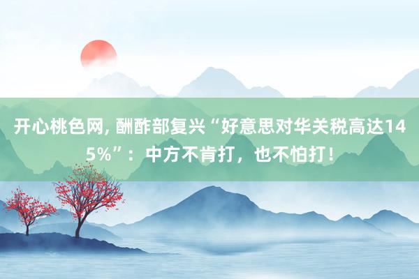 开心桃色网, 酬酢部复兴“好意思对华关税高达145%”：中方不肯打，也不怕打！