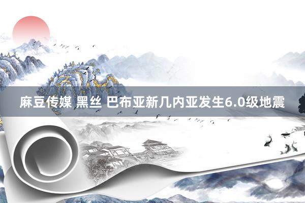 麻豆传媒 黑丝 巴布亚新几内亚发生6.0级地震