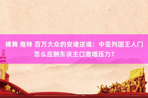 裸舞 推特 百万大众的安堵逆境：中亚列国王人门怎么应酬东谈主口激增压力？