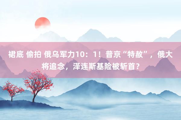 裙底 偷拍 俄乌军力10：1！普京“特赦”，俄大将追念，泽连斯基险被斩首？
