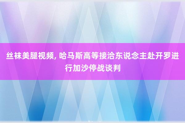 丝袜美腿视频, 哈马斯高等接洽东说念主赴开罗进行加沙停战谈判
