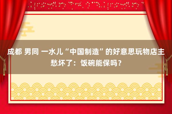 成都 男同 一水儿“中国制造”的好意思玩物店主愁坏了：饭碗能保吗？