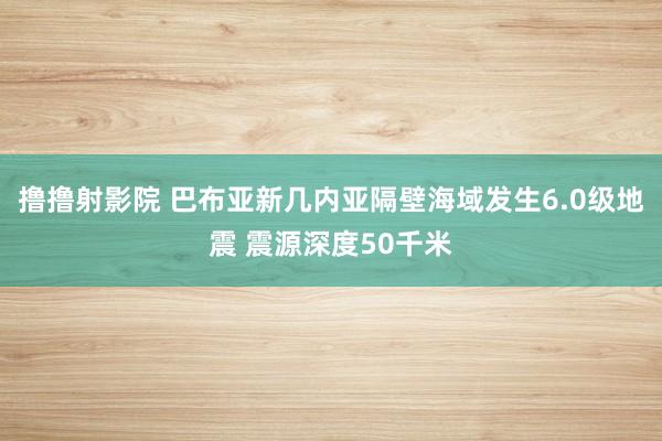 撸撸射影院 巴布亚新几内亚隔壁海域发生6.0级地震 震源深度50千米