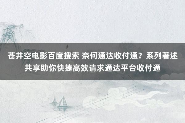 苍井空电影百度搜索 奈何通达收付通？系列著述共享助你快捷高效请求通达平台收付通