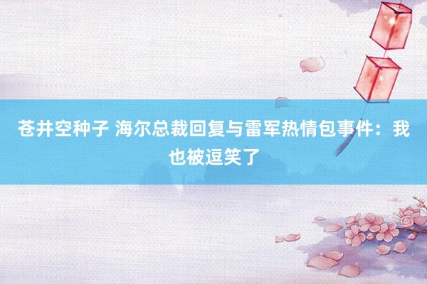苍井空种子 海尔总裁回复与雷军热情包事件：我也被逗笑了