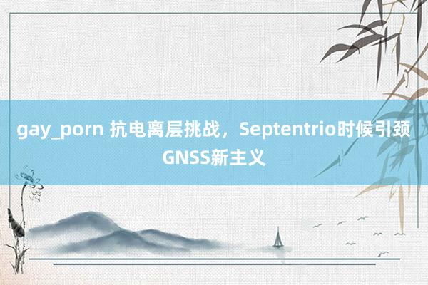 gay_porn 抗电离层挑战，Septentrio时候引颈GNSS新主义