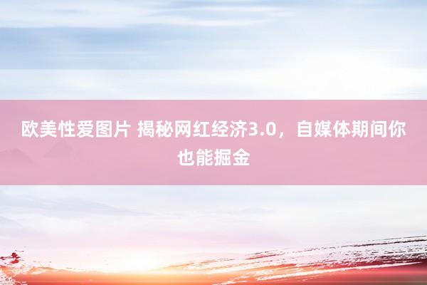 欧美性爱图片 揭秘网红经济3.0，自媒体期间你也能掘金