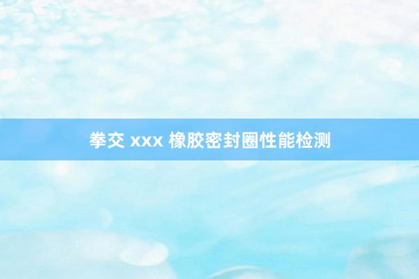拳交 xxx 橡胶密封圈性能检测