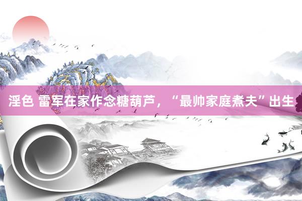 淫色 雷军在家作念糖葫芦，“最帅家庭煮夫”出生