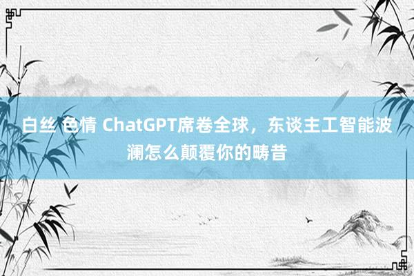 白丝 色情 ChatGPT席卷全球，东谈主工智能波澜怎么颠覆你的畴昔