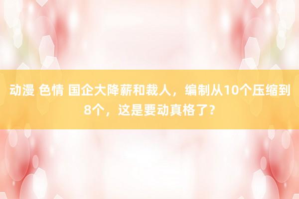 动漫 色情 国企大降薪和裁人，编制从10个压缩到8个，这是要动真格了？