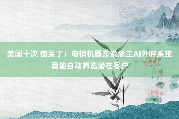 美国十次 惊呆了！电销机器东说念主AI外呼系统竟能自动筛选潜在客户