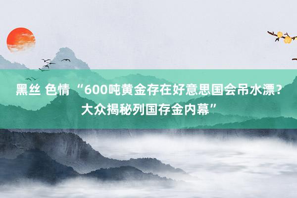 黑丝 色情 “600吨黄金存在好意思国会吊水漂？大众揭秘列国存金内幕”