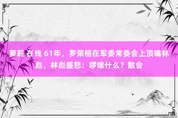 萝莉 在线 61年，罗荣桓在军委常委会上顶嘴林彪，林彪盛怒：啰嗦什么？散会
