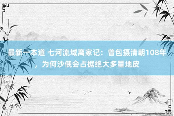 最新一本道 七河流域离家记：曾包摄清朝108年，为何沙俄会占据绝大多量地皮