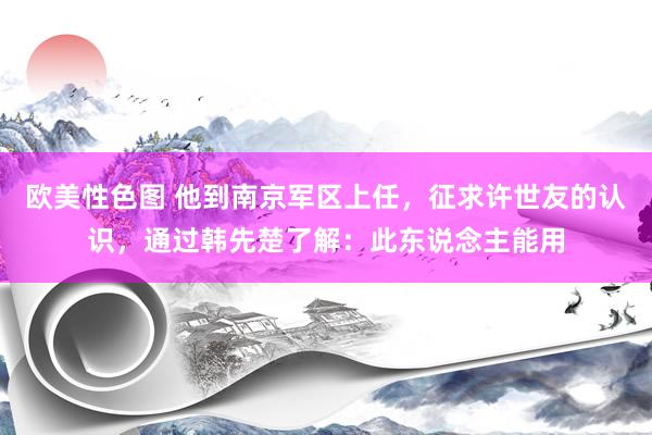 欧美性色图 他到南京军区上任，征求许世友的认识，通过韩先楚了解：此东说念主能用