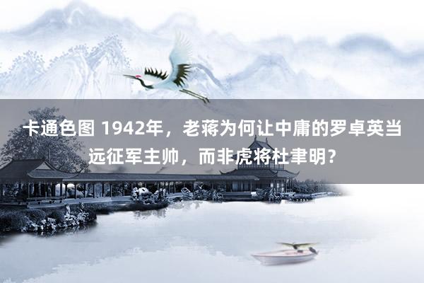 卡通色图 1942年，老蒋为何让中庸的罗卓英当远征军主帅，而非虎将杜聿明？