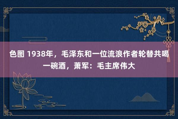 色图 1938年，毛泽东和一位流浪作者轮替共喝一碗酒，萧军：毛主席伟大