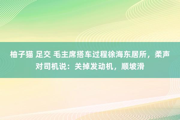 柚子猫 足交 毛主席搭车过程徐海东居所，柔声对司机说：关掉发动机，顺坡滑