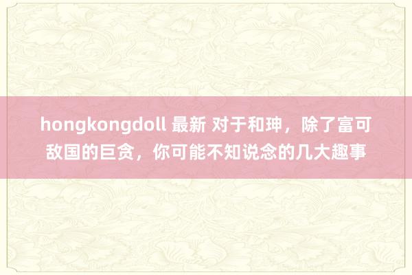 hongkongdoll 最新 对于和珅，除了富可敌国的巨贪，你可能不知说念的几大趣事