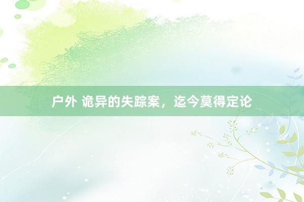 户外 诡异的失踪案，迄今莫得定论
