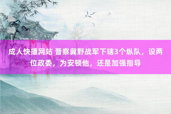 成人快播网站 晋察冀野战军下辖3个纵队，设两位政委，为安顿他，还是加强指导