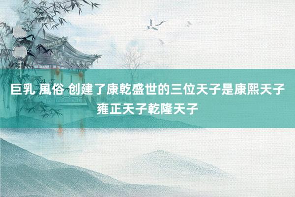 巨乳 風俗 创建了康乾盛世的三位天子是康熙天子雍正天子乾隆天子