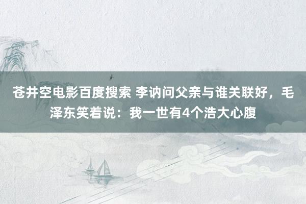 苍井空电影百度搜索 李讷问父亲与谁关联好，毛泽东笑着说：我一世有4个浩大心腹
