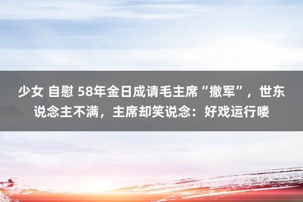 少女 自慰 58年金日成请毛主席“撤军”，世东说念主不满，主席却笑说念：好戏运行喽